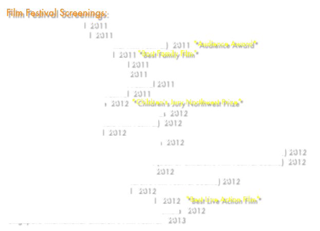 Film Festival Screenings:
Reel Shorts Film Festival  2011
Haida Gwaii Film Festival  2011
KidsFilmFest (Brooklyn International Film Festival)  2011  *Audience Award*
15 Minutes of Fame Film Festival  2011 *Best Family Film*
World Kids International Film Festival 2011
New York Hell's Kitchen Film Festival 2011
Chicago International Children’s Film Festival 2011
Anchorage International Film Festival  2011 
Children’s Film Festival Seattle  2012  *Children's Jury Northwest Prize*
Little Bigshots: International Film Festival for Kids  2012
Kids Filmz Festival (Garden State Film Festival)  2012 
Love Your Shorts Film Festival  2012
Reel 2 Real International Film Festival for Youth  2012
Rincón International Film Festival - Puerto Rico (Best of Children's Film Festival Seattle) 2012
REDCAT International Children's Film Festival (Best of Children's Film Festival Seattle)  2012Cairo International Film Festival for Children  2012
Nevada City Film Festival (Best of Children's Film Festival Seattle) 2012
SCHLINGEL International Film Festival   2012
Asheville International Children's Film Festival   2012   *Best Live Action Film*
International Artfilm-Festival for Children in Colombia   2012
Singapore International Children’s Film Festival   2013