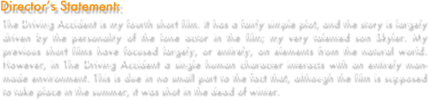 Director’s Statement: 
The Driving Accident is my fourth short film. It has a fairly simple plot, and the story is largely driven by the personality of the lone actor in the film; my very talented son Skyler. My previous short films have focused largely, or entirely, on elements from the natural world. However, in The Driving Accident a single human character interacts with an entirely man-made environment. This is due in no small part to the fact that, although the film is supposed to take place in the summer, it was shot in the dead of winter.
