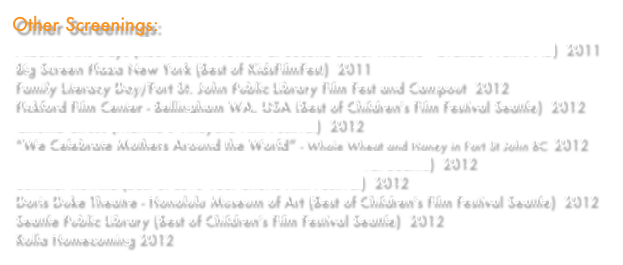 Other Screenings:
Alberta Arts Days (Reel Shorts Preview at Second Street Theatre - Grande Prairie AB)  2011
Big Screen Plaza New York (Best of KidsFilmFest)  2011 
Family Literacy Day/Fort St. John Public Library Film Fest and Campout  2012
Pickford Film Center - Bellingham WA, USA (Best of Children's Film Festival Seattle)  2012
Cinema Circus (Martha’s Vineyard Film Festival)  2012
“We Celebrate Mothers Around the World” - Whole Wheat and Honey in Fort St John BC  2012
Indiana University Cinema (Best of Children's Film Festival Seattle)  2012
Summer Rewind (Best of Love Your Shorts Film Festival)  2012
Doris Duke Theatre - Honolulu Museum of Art (Best of Children's Film Festival Seattle)  2012
Seattle Public Library (Best of Children's Film Festival Seattle)  2012
Rolla Homecoming 2012