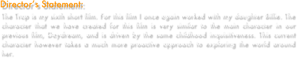Director’s Statement: 
The Trap is my sixth short film. For this film I once again worked with my daughter Billie. The character that we have created for this film is very similar to the main character in our previous film, Daydream, and is driven by the same childhood inquisitiveness. This current character however takes a much more proactive approach to exploring the world around her.